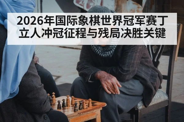 2026年国际象棋世界冠军赛丁立人冲冠征程与残局决胜关键
